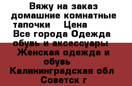 Вяжу на заказ домашние комнатные тапочки. › Цена ­ 800 - Все города Одежда, обувь и аксессуары » Женская одежда и обувь   . Калининградская обл.,Советск г.